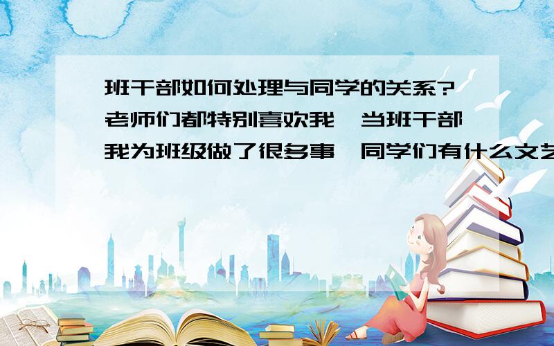 班干部如何处理与同学的关系?老师们都特别喜欢我,当班干部我为班级做了很多事,同学们有什么文艺类的事都推举我,也相信我的能力,可是他们对我都有很大意见,年终竞选各种奖,老班“处心