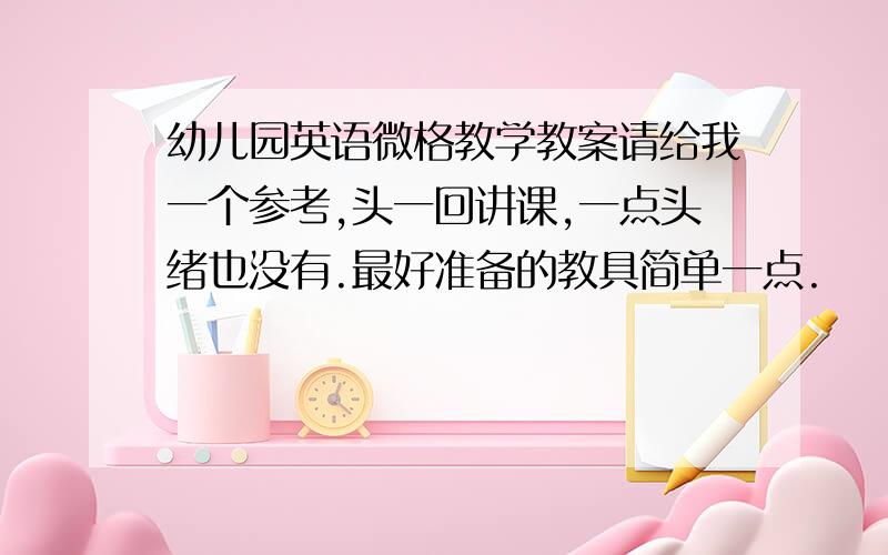 幼儿园英语微格教学教案请给我一个参考,头一回讲课,一点头绪也没有.最好准备的教具简单一点.