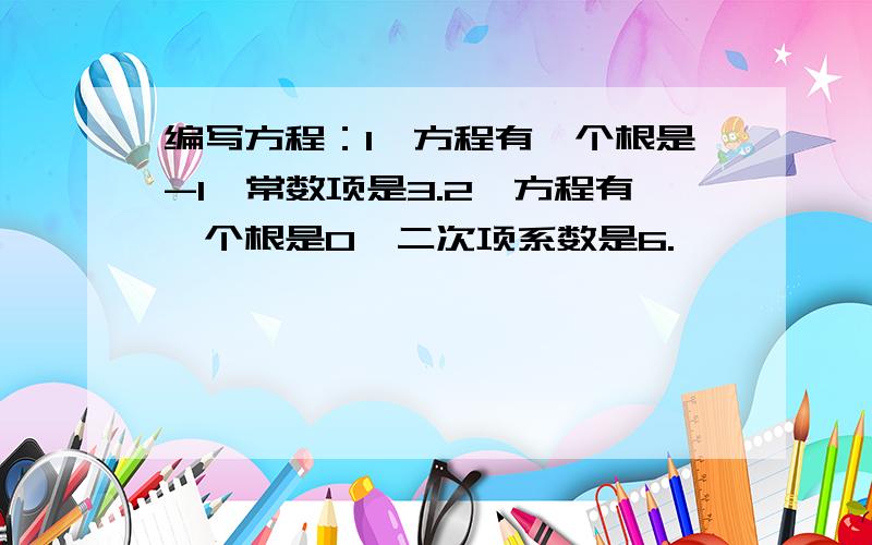 编写方程：1、方程有一个根是-1,常数项是3.2、方程有一个根是0,二次项系数是6.