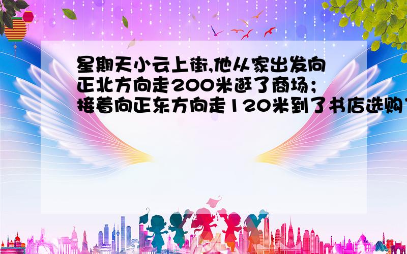 星期天小云上街,他从家出发向正北方向走200米逛了商场；接着向正东方向走120米到了书店选购了几本书；然后又向南走80米到肯德基吃了点东西；紧接着向东走30米到了文具店购买了几样文