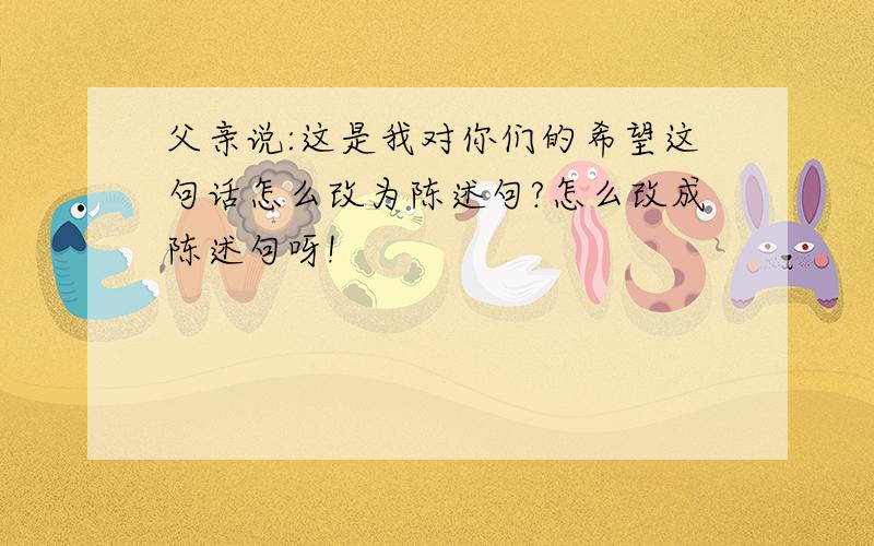 父亲说:这是我对你们的希望这句话怎么改为陈述句?怎么改成陈述句呀!