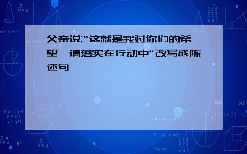 父亲说:“这就是我对你们的希望,请落实在行动中”改写成陈述句