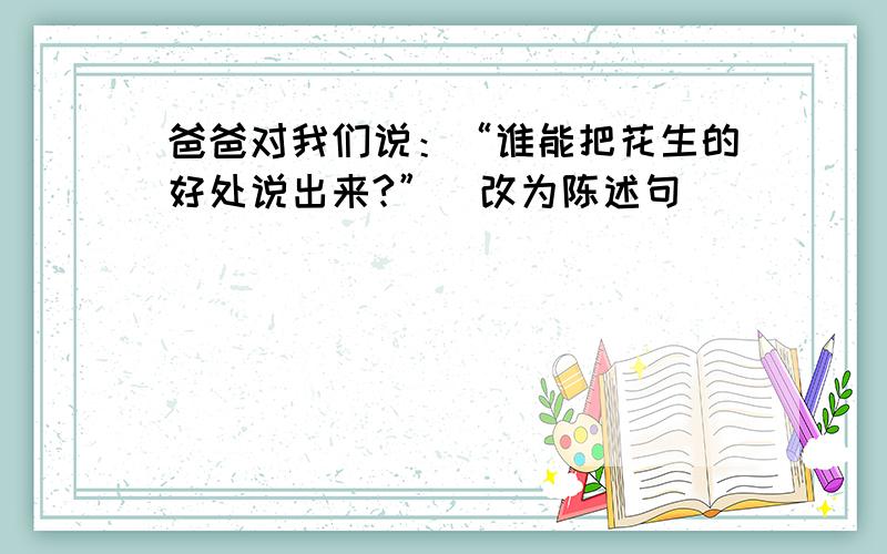 爸爸对我们说：“谁能把花生的好处说出来?”（改为陈述句）