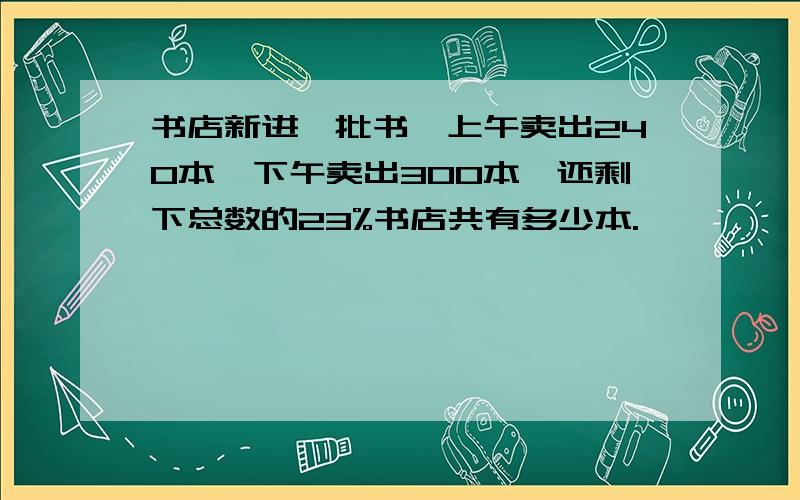 书店新进一批书,上午卖出240本,下午卖出300本,还剩下总数的23%书店共有多少本.