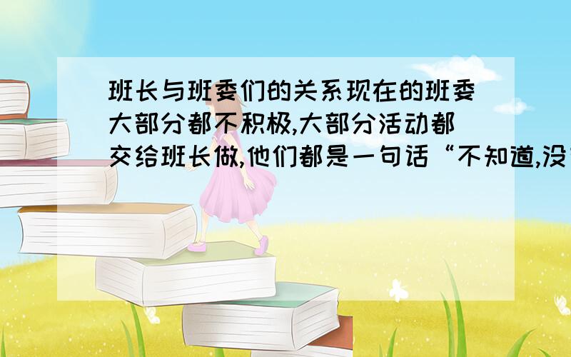 班长与班委们的关系现在的班委大部分都不积极,大部分活动都交给班长做,他们都是一句话“不知道,没有明确的工作目标,责任心.我表示很无奈.