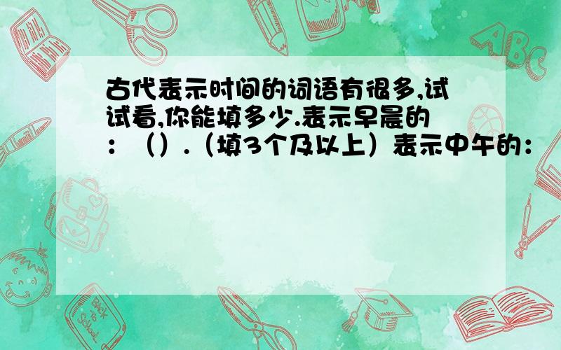 古代表示时间的词语有很多,试试看,你能填多少.表示早晨的：（）.（填3个及以上）表示中午的：（）.（填3个及以上）表示傍晚的：（）.（填3个及以上）最快回答者~但是一定要正确哦~