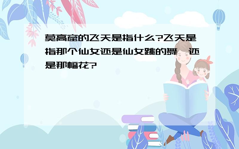 莫高窟的飞天是指什么?飞天是指那个仙女还是仙女跳的舞,还是那幅花?