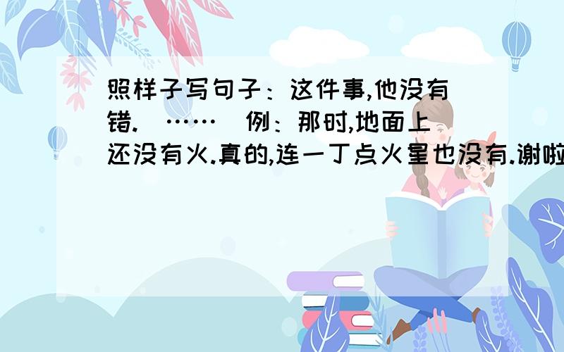 照样子写句子：这件事,他没有错.（……）例：那时,地面上还没有火.真的,连一丁点火星也没有.谢啦~最快回答者,采纳,但是一定要正确哦~