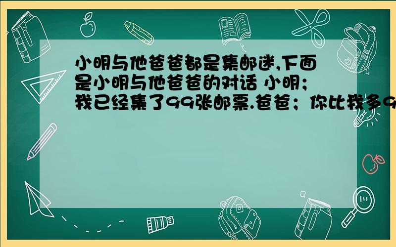 小明与他爸爸都是集邮迷,下面是小明与他爸爸的对话 小明；我已经集了99张邮票.爸爸；你比我多9分2.根据对话,自己提一个问题并解答...