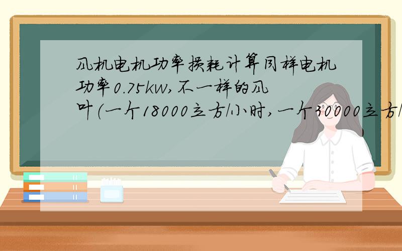 风机电机功率损耗计算同样电机功率0.75kw,不一样的风叶（一个18000立方/小时,一个30000立方/小时）,它们损耗的功率相差多少,怎么计算呢