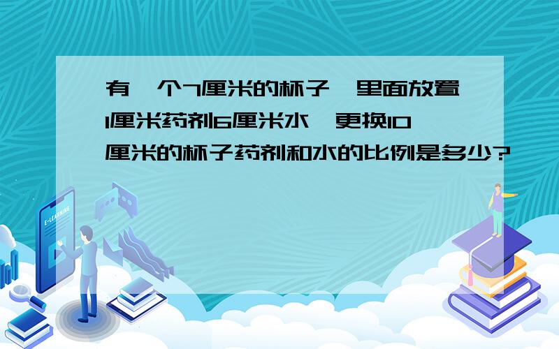 有一个7厘米的杯子,里面放置1厘米药剂6厘米水,更换10厘米的杯子药剂和水的比例是多少?