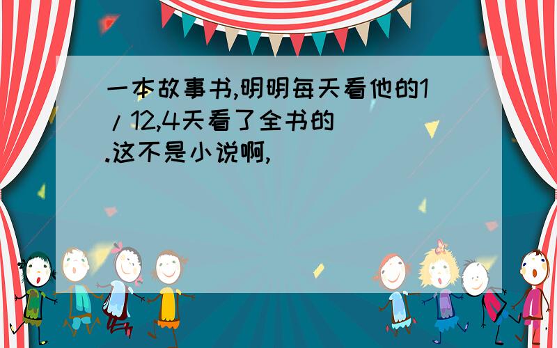 一本故事书,明明每天看他的1/12,4天看了全书的（ ）.这不是小说啊,