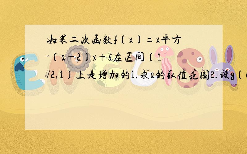 如果二次函数f〔x〕=x平方-〔a+2〕x+5在区间〔1/2,1〕上是增加的1.求a的取值范围2.设g〔a〕=f〔2a〕,求g〔a〕的值域