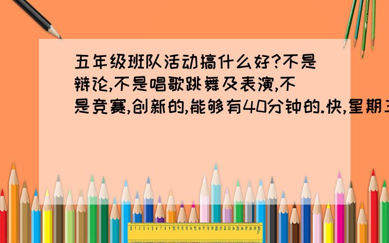 五年级班队活动搞什么好?不是辩论,不是唱歌跳舞及表演,不是竞赛,创新的,能够有40分钟的.快,星期三就用!回头加你分,创新!总之不是上台说的，我们班没人那么有勇气