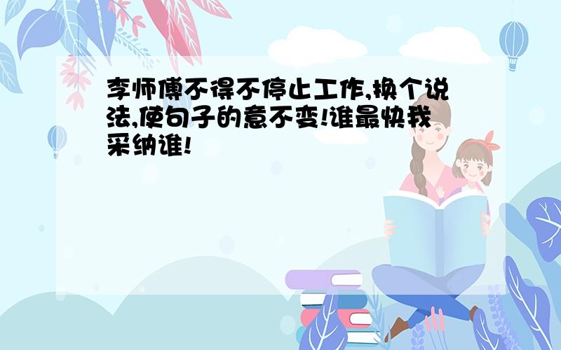 李师傅不得不停止工作,换个说法,使句子的意不变!谁最快我采纳谁!