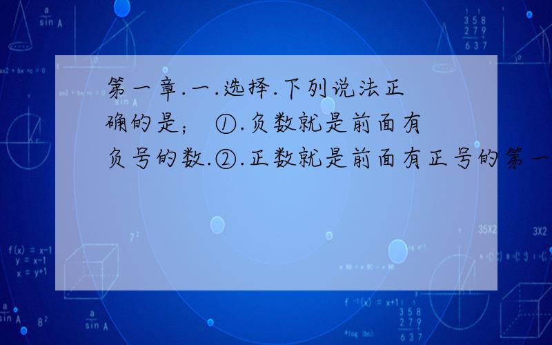 第一章.一.选择.下列说法正确的是； ①.负数就是前面有负号的数.②.正数就是前面有正号的第一章.一.选择.下列说法正确的是；（） ①.负数就是前面有负号的数.②.正数就是前面有正号的