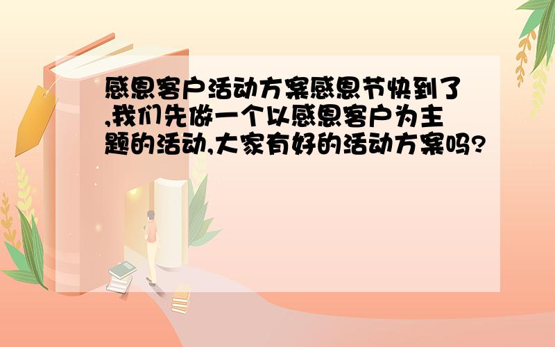 感恩客户活动方案感恩节快到了,我们先做一个以感恩客户为主题的活动,大家有好的活动方案吗?