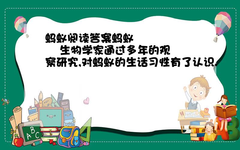 蚂蚁阅读答案蚂蚁          生物学家通过多年的观察研究,对蚂蚁的生话习性有了认识.           蚂蚁经常到离巢穴很远的地方去找食物.它找到食物,要是吃不了,又拖不回去,就急忙奔回巢去“搬