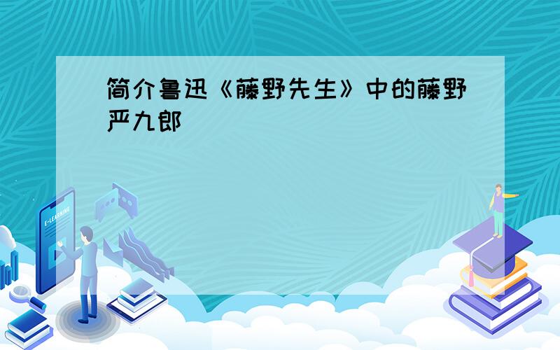 简介鲁迅《藤野先生》中的藤野严九郎