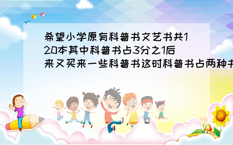 希望小学原有科普书文艺书共120本其中科普书占3分之1后来又买来一些科普书这时科普书占两种书的5分之3则又进科普书?本