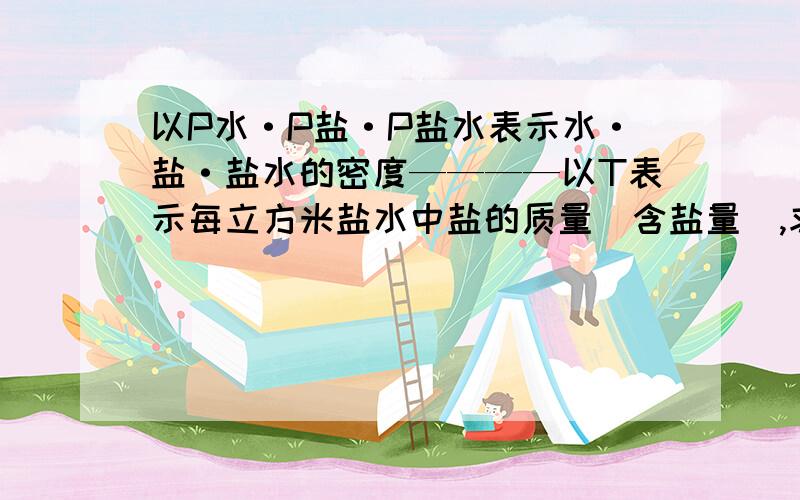 以P水·P盐·P盐水表示水·盐·盐水的密度————以T表示每立方米盐水中盐的质量（含盐量）,求出P水·P盐·P盐水与T之间的关系式你好像弄错了吧，带值进去算不对