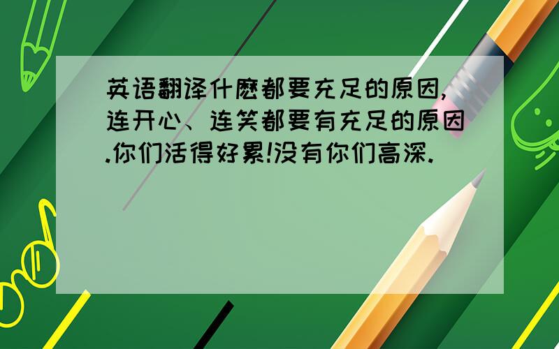 英语翻译什麽都要充足的原因,连开心、连笑都要有充足的原因.你们活得好累!没有你们高深.