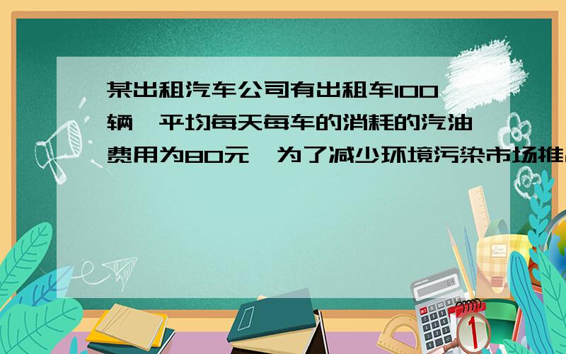 某出租汽车公司有出租车100辆,平均每天每车的消耗的汽油费用为80元,为了减少环境污染市场推出了一种叫