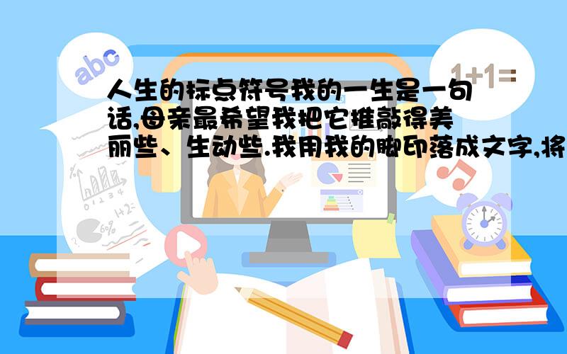 人生的标点符号我的一生是一句话,母亲最希望我把它推敲得美丽些、生动些.我用我的脚印落成文字,将它书写在时间的稿笺上.后人为我堆起的那座坟墓,想来就是句末的标点了. 那么,我将表