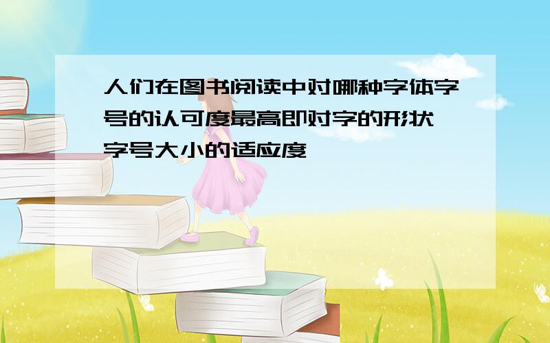 人们在图书阅读中对哪种字体字号的认可度最高即对字的形状 字号大小的适应度