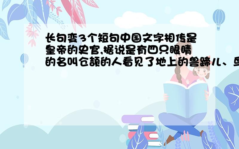 长句变3个短句中国文字相传是皇帝的史官,据说是有四只眼睛的名叫仓颉的人看见了地上的兽蹄儿、鸟爪儿印着的痕迹,灵感涌上心头而造的.