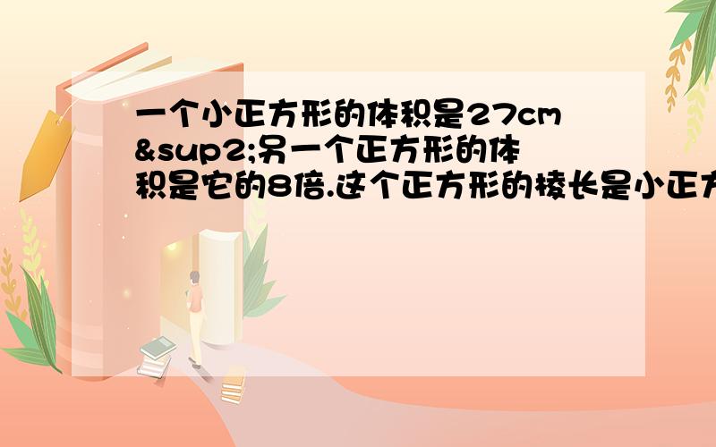 一个小正方形的体积是27cm²另一个正方形的体积是它的8倍.这个正方形的棱长是小正方形的棱长的多少倍