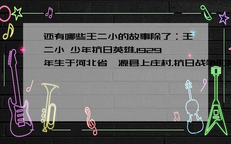 还有哪些王二小的故事除了：王二小 少年抗日英雄.1929年生于河北省涞源县上庄村.抗日战争时期,王二小的家乡是八路军抗日根据地,经常受到日本鬼子的“扫荡”,王二小是儿童团员,他常常