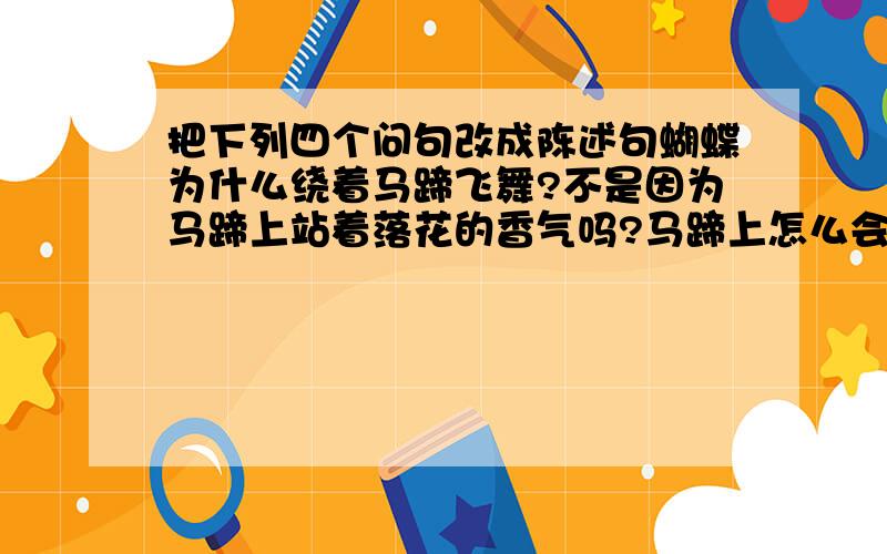 把下列四个问句改成陈述句蝴蝶为什么绕着马蹄飞舞?不是因为马蹄上站着落花的香气吗?马蹄上怎么会沾着落花的香气?不是这匹马刚从满地落花的地方踏过来吗?