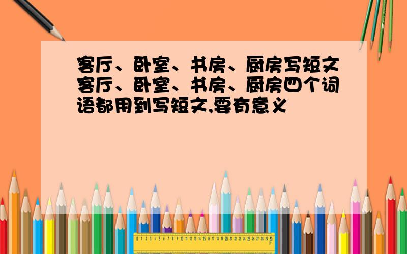 客厅、卧室、书房、厨房写短文客厅、卧室、书房、厨房四个词语都用到写短文,要有意义