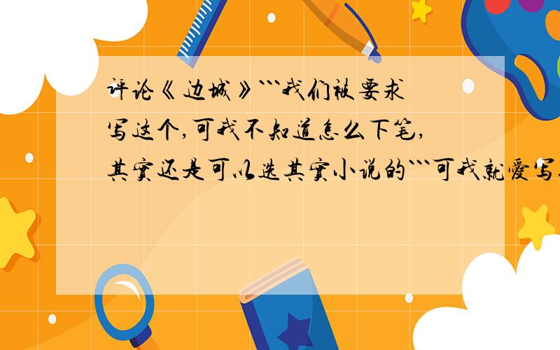 评论《边城》```我们被要求写这个,可我不知道怎么下笔,其实还是可以选其实小说的```可我就爱写这个,自己已读完,觉得好美哦,只是最后````看完,心情怪怪的~我最爱里面的那种风景和风情了~`