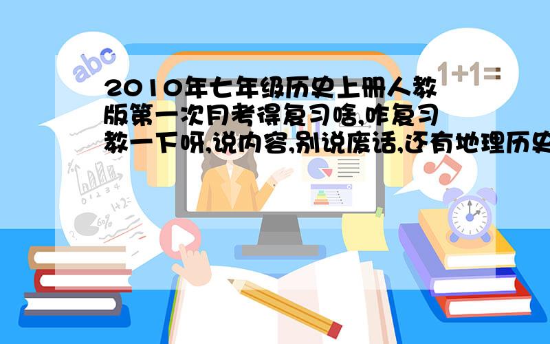 2010年七年级历史上册人教版第一次月考得复习啥,咋复习教一下呀,说内容,别说废话,还有地理历史：第一单元,中华文明的起源.      第二单元,国家的产生和社会的变革.（集体第几课就不说了