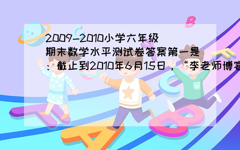 2009-2010小学六年级期末数学水平测试卷答案第一是：截止到2010年6月15日，“李老师博客”································································