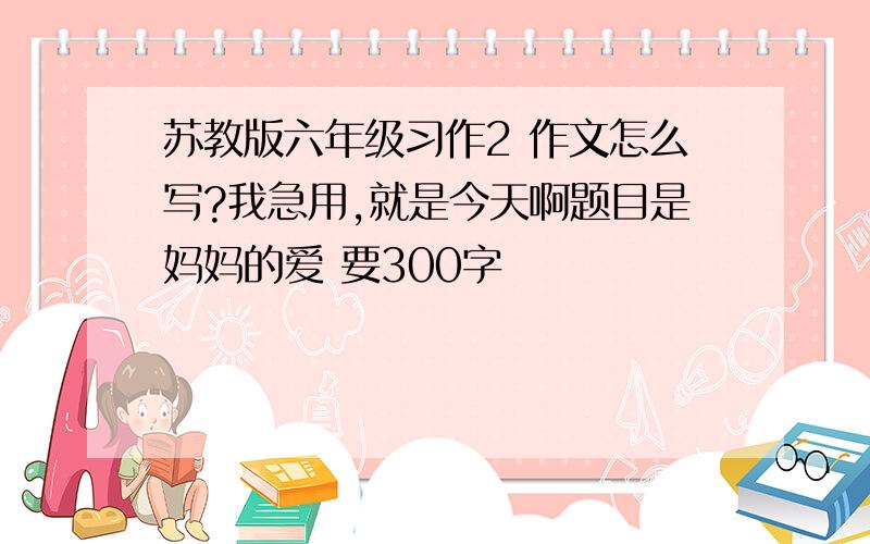 苏教版六年级习作2 作文怎么写?我急用,就是今天啊题目是妈妈的爱 要300字