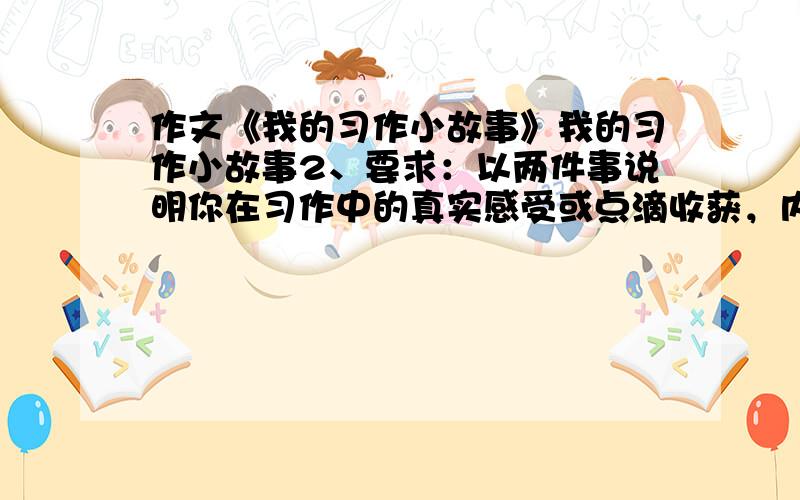 作文《我的习作小故事》我的习作小故事2、要求：以两件事说明你在习作中的真实感受或点滴收获，内容具体，生动，详略得当，450字以上。