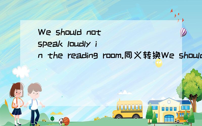 We should not speak loudly in the reading room.同义转换We should ___ ____ in the reading room.Lucy came to meeting yeserday ,Lily came ,too.同义Lucy came to meeting yesterday and ———— ———— Licy