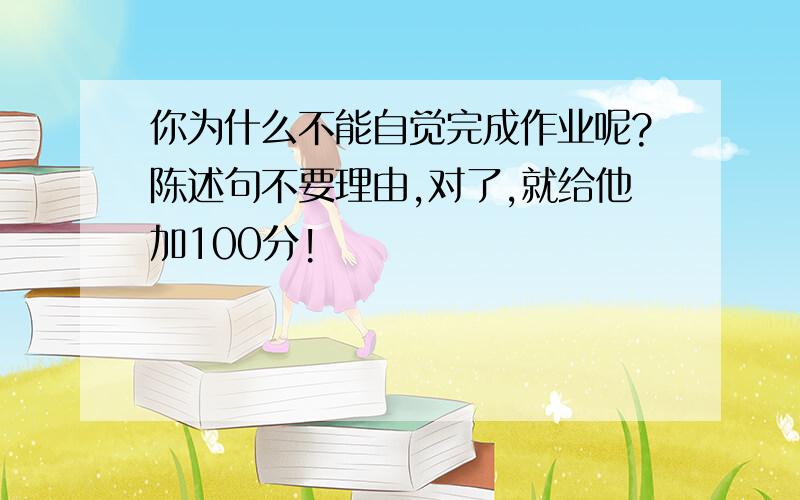 你为什么不能自觉完成作业呢?陈述句不要理由,对了,就给他加100分!