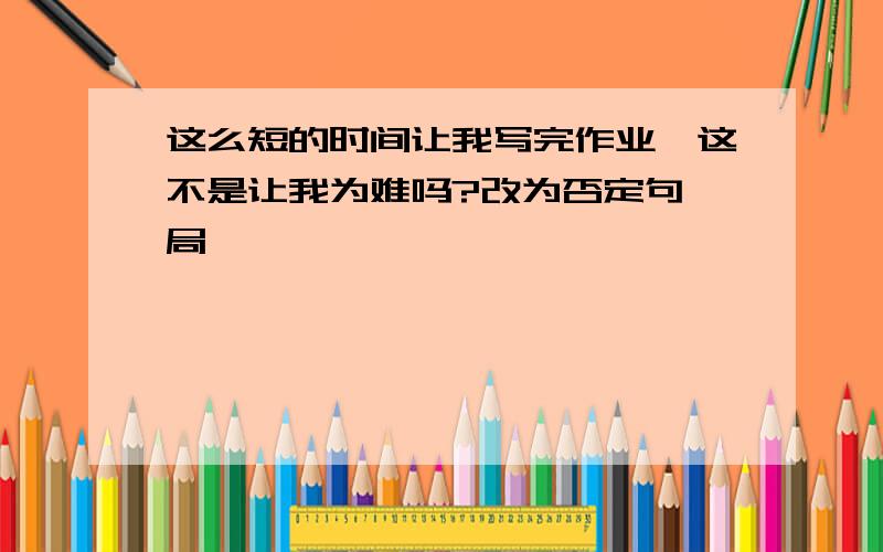 这么短的时间让我写完作业,这不是让我为难吗?改为否定句 局