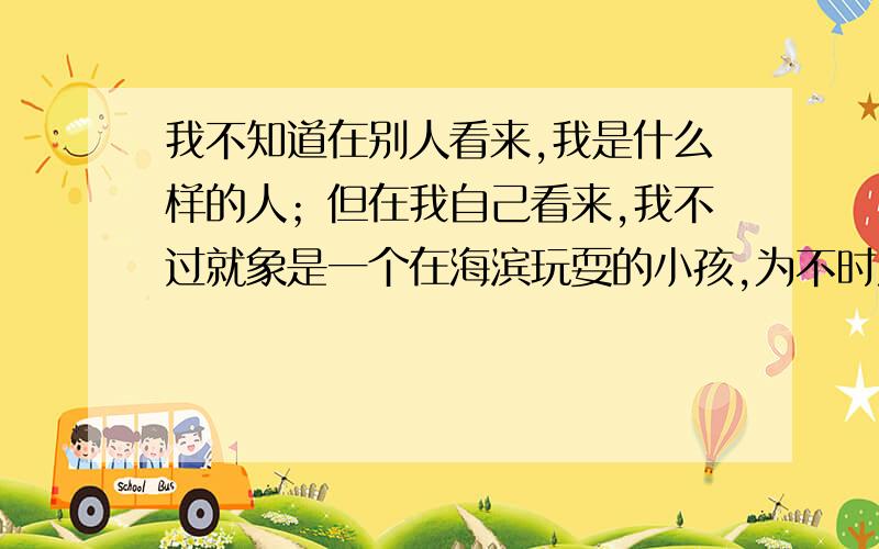 我不知道在别人看来,我是什么样的人；但在我自己看来,我不过就象是一个在海滨玩耍的小孩,为不时发现比寻常更为光滑的一块卵石或比寻常更为美丽的一片贝壳而沾沾自喜,而对于展现在我