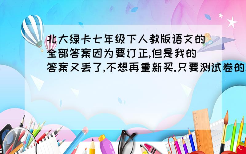 北大绿卡七年级下人教版语文的全部答案因为要订正,但是我的答案又丢了,不想再重新买.只要测试卷的就可以了不允许发水帖，例如“蕥兔”的答案根本就是胡来。这种没有道德的人还是去