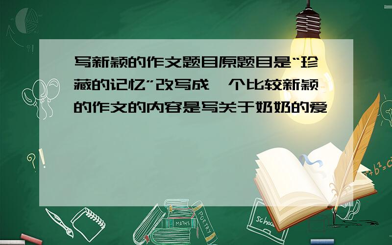 写新颖的作文题目原题目是“珍藏的记忆”改写成一个比较新颖的作文的内容是写关于奶奶的爱