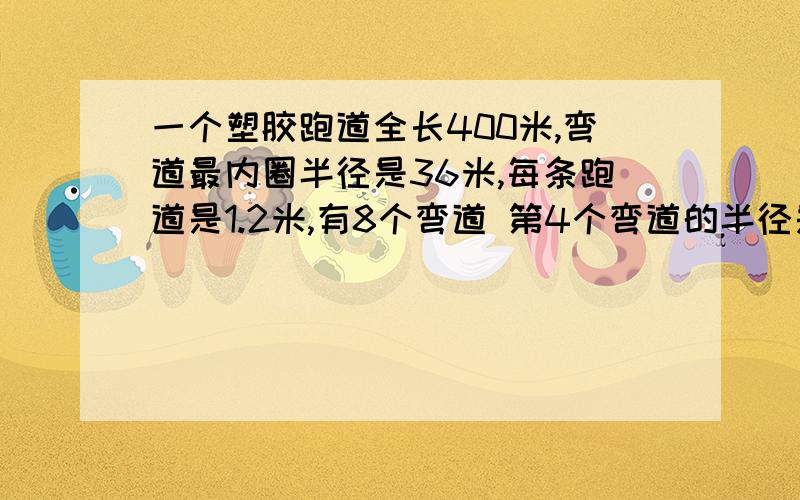 一个塑胶跑道全长400米,弯道最内圈半径是36米,每条跑道是1.2米,有8个弯道 第4个弯道的半径是多少?必须要算式