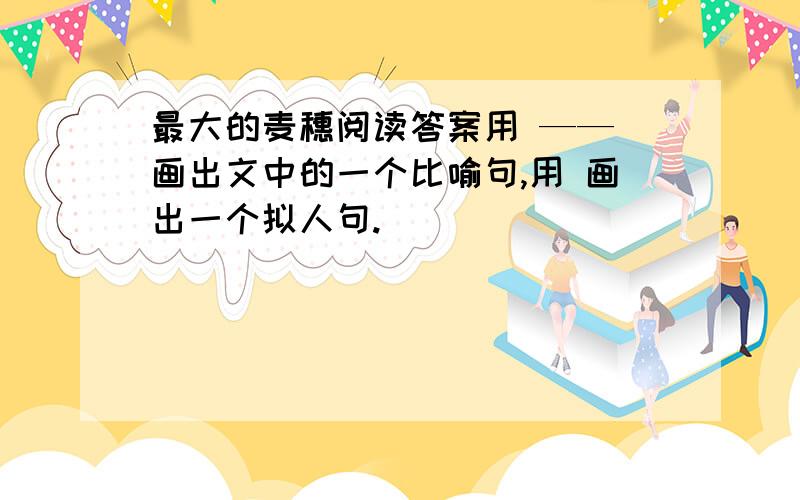 最大的麦穗阅读答案用 —— 画出文中的一个比喻句,用 画出一个拟人句.