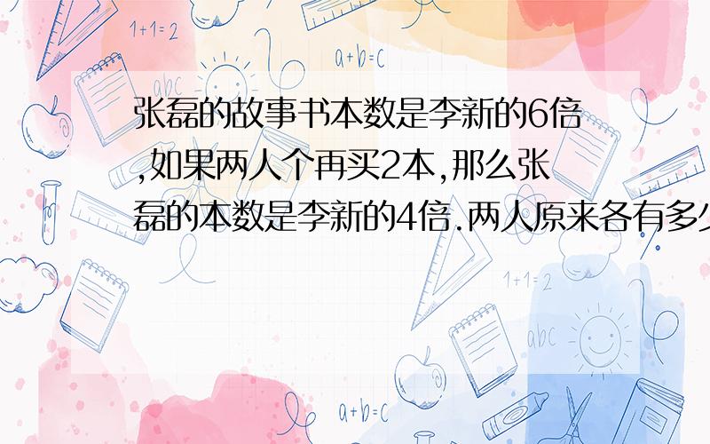 张磊的故事书本数是李新的6倍,如果两人个再买2本,那么张磊的本数是李新的4倍.两人原来各有多少本?不用方程式