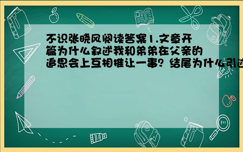 不识张晓风阅读答案1.文章开篇为什么叙述我和弟弟在父亲的追思会上互相推让一事？结尾为什么引述贾政和宝玉的事情？2.本文追忆了父亲少年时代的哪两件事？请用简洁的语言概括出来。