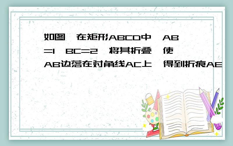 如图,在矩形ABCD中,AB=1,BC=2,将其折叠,使AB边落在对角线AC上,得到折痕AE,则点E到点B的距离为__把答案发给我.